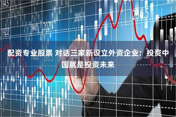 配资专业股票 对话三家新设立外资企业：投资中国就是投资未来