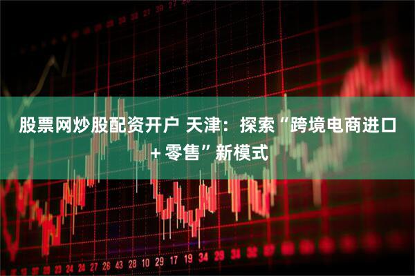 股票网炒股配资开户 天津：探索“跨境电商进口＋零售”新模式