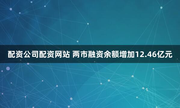配资公司配资网站 两市融资余额增加12.46亿元