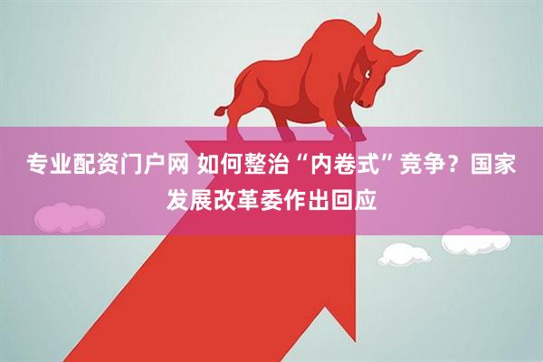 专业配资门户网 如何整治“内卷式”竞争？国家发展改革委作出回应