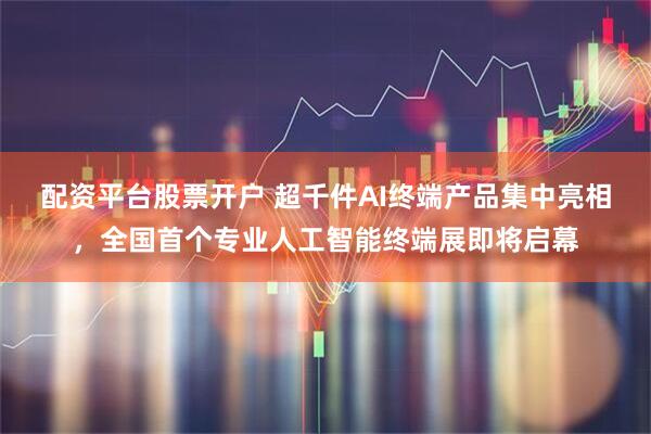 配资平台股票开户 超千件AI终端产品集中亮相，全国首个专业人工智能终端展即将启幕