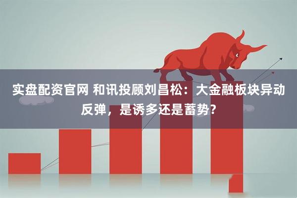 实盘配资官网 和讯投顾刘昌松：大金融板块异动反弹，是诱多还是蓄势？