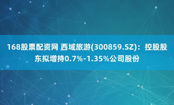 168股票配资网 西域旅游(300859.SZ)：控股股东拟增持0.7%-1.35%公司股份