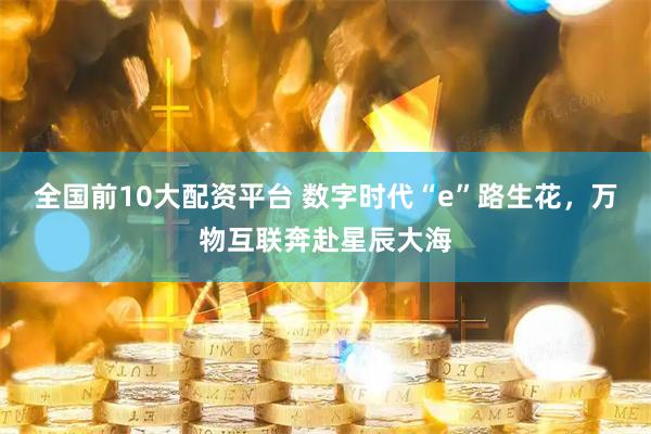 全国前10大配资平台 数字时代“e”路生花，万物互联奔赴星辰大海