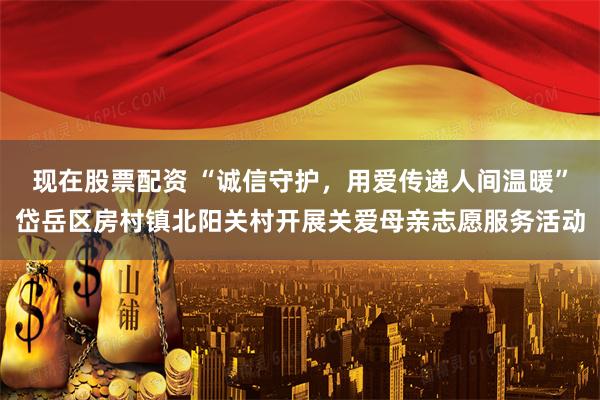 现在股票配资 “诚信守护，用爱传递人间温暖”岱岳区房村镇北阳关村开展关爱母亲志愿服务活动