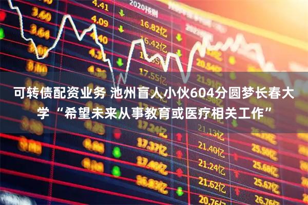 可转债配资业务 池州盲人小伙604分圆梦长春大学 “希望未来从事教育或医疗相关工作”