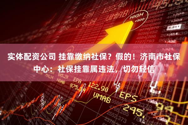 实体配资公司 挂靠缴纳社保？假的！济南市社保中心：社保挂靠属违法，切勿轻信