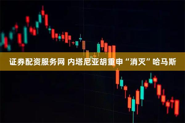 证券配资服务网 内塔尼亚胡重申“消灭”哈马斯