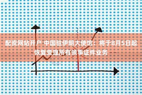 配资网站开户 中国驻伊朗大使馆：将于8月5日起恢复受理所有领事证件业务