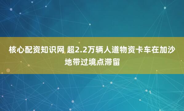 核心配资知识网 超2.2万辆人道物资卡车在加沙地带过境点滞留