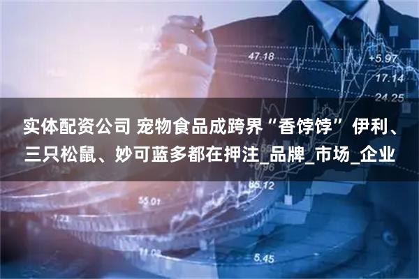 实体配资公司 宠物食品成跨界“香饽饽” 伊利、三只松鼠、妙可蓝多都在押注_品牌_市场_企业
