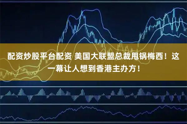 配资炒股平台配资 美国大联盟总裁甩锅梅西！这一幕让人想到香港主办方！