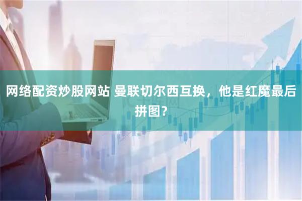 网络配资炒股网站 曼联切尔西互换，他是红魔最后拼图？