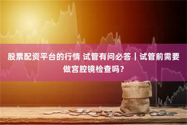 股票配资平台的行情 试管有问必答｜试管前需要做宫腔镜检查吗？