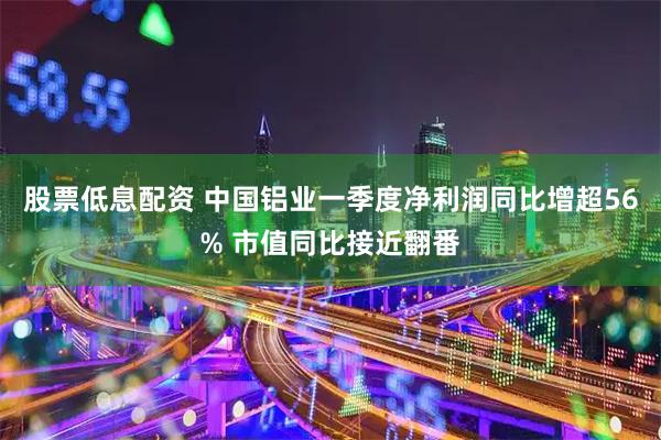 股票低息配资 中国铝业一季度净利润同比增超56% 市值同比接近翻番