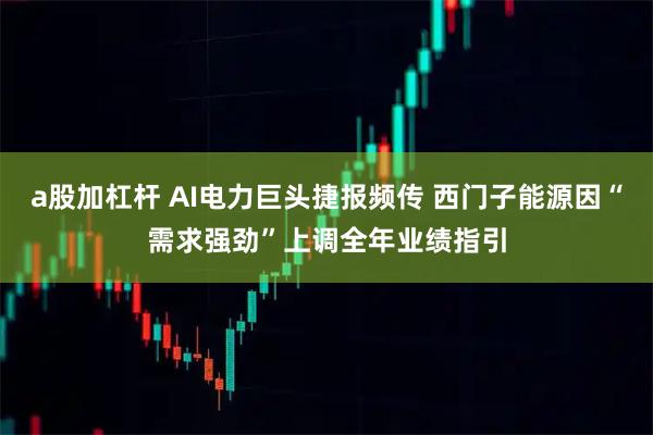 a股加杠杆 AI电力巨头捷报频传 西门子能源因“需求强劲”上调全年业绩指引