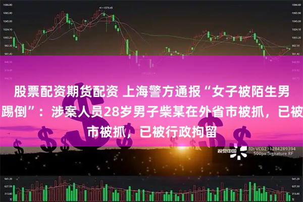 股票配资期货配资 上海警方通报“女子被陌生男子从背后踢倒”：涉案人员28岁男子柴某在外省市被抓，已被行政拘留