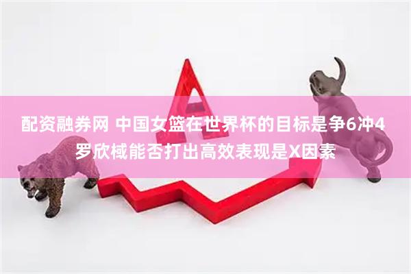 配资融券网 中国女篮在世界杯的目标是争6冲4 罗欣棫能否打出高效表现是X因素